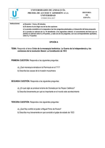 UNIVERSIDADES DE ANDALUCÍA PRUEBA DE ACCESO Y ADMISIÓN A LA UNIVERSIDAD CURSO 20162017 HISTORIA DE ESPAÑA Instrucciones a Duración 1 hora y 30 minutos b El alumno ha de elegir una de las dos opciones c La prueba consistirá en la respuesta a las tres preguntas planteadas y el desarrollo del tema propuesto d La prueba se valorará de 0 a 10 atendiendo a los siguientes criterios el conocimiento del tema que se plantea se valorará entre 0 y 55 puntos y cada una de las preguntas con sus correspondien…