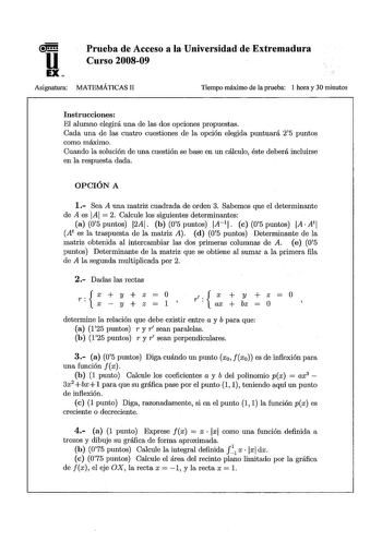 u EX Prueba de Acceso a la Universidad de Extremadura Curso 200809 Asignatura MATEMÁTICAS II Tiempo máximo de la prueba 1 hora y 30 minutos Instrucciones El alumno elegirá una de las dos opciones propuestas Cada una de las cuatro cuestiones de la opción elegida puntuará 25 puntos como máximo Cuando la solución de una cuestión se base en un cálculo éste deberá incluirse en la respuesta dada OPCIÓN A 1 Sea A una matriz cuadrada de orden 3 Sabemos que el determinante de A es IAI  2 Calcule los sig…