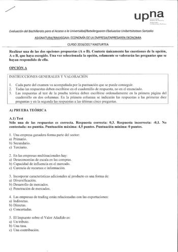 u Evaluación del Bachillerato para el Acceso a la UniversidadBatxilergoaren Ebaluazioa Unibertsitatean Sartzeko ASIGNATURAIRAKASGAIA ECONOMÍA DE LA EMPRESNENPRESAREN EKONOMIA CURSO 20162017 IKASTURTEA Realizar una de las dos opciones propuestas A o B Conteste únicamente las cuestiones de la opción A o B que haya escogido Una vez seleccionada la opción solamente se valorarán las preguntas que se hayan respondido de ella OPCIÓN A INSTRUCCIONES GENERALES Y VALORACIÓN 1 Cada parte del examen va aco…