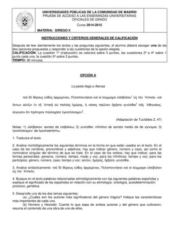 UNIVERSIDADES PÚBLICAS DE LA COMUNIDAD DE MADRID PRUEBA DE ACCESO A LAS ENSEÑANZAS UNIVERSITARIAS OFICIALES DE GRADO Curso 20142015 MATERIA GRIEGO II INSTRUCCIONES Y CRITERIOS GENERALES DE CALIFICACIÓN Después de leer atentamente los textos y las preguntas siguientes el alumno deberá escoger una de las dos opciones propuestas y responder a las cuestiones de la opción elegida CALIFICACIÓN La cuestión 1 traducción se valorará sobre 5 puntos las cuestiones 2 a 4 sobre 1 punto cada una la cuestión …