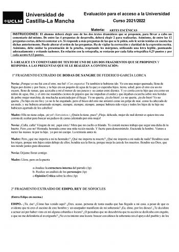 Evaluación para el acceso a la Universidad Curso 20212022 Materia ARTES ESCÉNICAS INSTRUCCIONES El alumno deberá elegir uno de los dos textos dramáticos que se proponen para llevar a cabo un comentario del mismo De entre las 4 preguntas de desarrollo deberá elegir 2 para realizarlas Asimismo de entre las 12 preguntas cortas deberá contestar a 6 Si responde a más preguntas de las que se le piden solo le serán tenidas en cuenta las dichas anteriormente Puede alterar el orden de las preguntas Ha d…