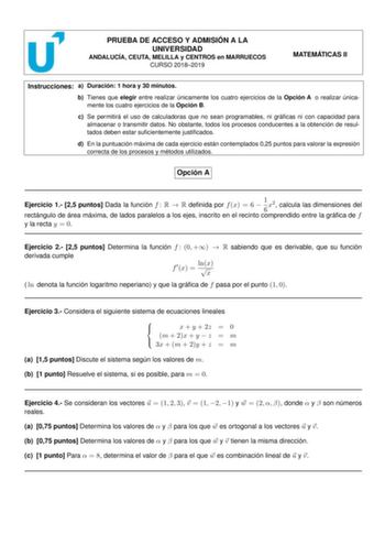 PRUEBA DE ACCESO Y ADMISIÓN A LA UNIVERSIDAD ANDALUCÍA CEUTA MELILLA y CENTROS en MARRUECOS CURSO 20182019 MATEMÁTICAS II Instrucciones a Duración 1 hora y 30 minutos b Tienes que elegir entre realizar únicamente los cuatro ejercicios de la Opción A o realizar únicamente los cuatro ejercicios de la Opción B c Se permitirá el uso de calculadoras que no sean programables ni grácas ni con capacidad para almacenar o transmitir datos No obstante todos los procesos conducentes a la obtención de resul…