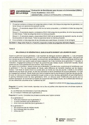 I UNIVERSIDAD Evaluación de Bachillerato para Acceso a la Universidad EBAU DE LA RIOJA Curso Académico 20222023 ASIGNATURA LENGUA EXTRANJERA 11 FRANCÉS INSTRUCCIONES 1 El examen contiene un bloque con preguntas sobre un texto otro bloque de preguntas de gramática y un tercer bloque con ejecicios de expresión escrita Baque 1 El estudiante elegirá SOLO UNO de los textos propuestos y contestará a todas las preguntas formuladas  Bloque 2 El estudiante elegirá y contestará a SOLO UNA pregunta de gra…