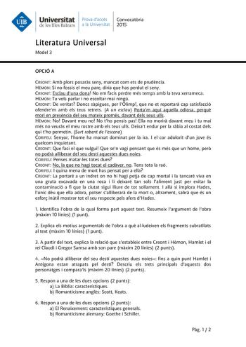 Universitat Prava daccés Convocatria de les Illes Balears a la Universitat 2015 Literatura Universal Model 3 OPCIÓ A CREONT Amb plors posars seny mancat com ets de prudncia HMON Si no fossis el meu pare diria que has perdut el seny CREONT Esclau duna dona No em facis perdre més temps amb la teva xerrameca HMON Tu vols parlar i no escoltar mai ningú CREONT De veritat Doncs spigues per lOlimp que no et reportar cap satisfacció ofendrem amb els teus retrets A un esclau Portam aquí aquella odiosa p…