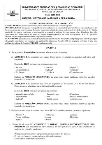 UNIVERSIDADES PÚBLICAS DE LA COMUNIDAD DE MADRID PRUEBA DE ACCESO A LAS ENSEÑANZAS UNIVERSITARIAS OFICIALES DE GRADO Curso 20112012 MATERIA HISTORIA DE LA MÚSICA Y DE LA DANZA INSTRUCCIONES GENERALES Y VALORACIÓN ESTRUCTURA La prueba consta de tres partes audiciones musicales conceptos y tema INSTRUCCIONES En la parte correspondiente a las audiciones se escucharán fragmentos breves pero significativos de las obras propuestas en el programa En primer lugar se escucharán las cuatro audiciones 1 y…