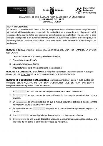 EVALUACIÓN DE BACHILLERATO PARA EL ACCESO A LA UNIVERSIDAD 221 HISTORIA DEL ARTE EBAU2022 JULIO NOTA IMPORTANTE El examen consta de tres bloques el Bloque I supone el desarrollo de un tema a elegir de cuatro 4 puntos el II consiste en el comentario de cuatro láminas a elegir de ocho 5 puntos y el III en responder a cuatro de las seis preguntas semiabiertas que se plantean 1 punto En el caso de que se responda a un número de temas láminas o cuestiones superior al que se pide solo se corregirán l…