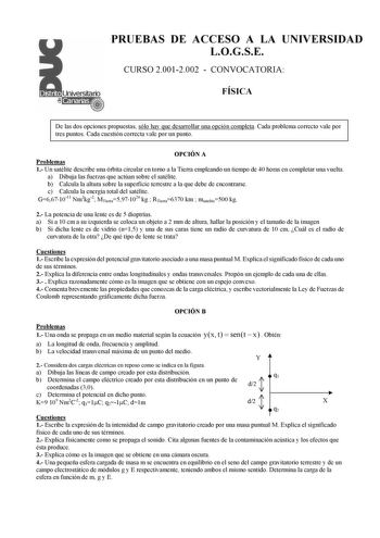 PRUEBAS DE ACCESO A LA UNIVERSIDAD LOGSE CURSO 20012002  CONVOCATORIA FÍSICA De las dos opciones propuestas sólo hay que desarrollar una opción completa Cada problema correcto vale por tres puntos Cada cuestión correcta vale por un punto OPCIÓN A Problemas 1 Un satélite describe una órbita circular en torno a la Tierra empleando un tiempo de 40 horas en completar una vuelta a Dibuja las fuerzas que actúan sobre el satélite b Calcula la altura sobre la superficie terrestre a la que debe de encon…