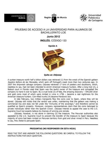 UNIVERSIDAD DE 11 MURCIA 11 Ih Región de Murcia Universidad Politécnica de Cartagena PRUEBAS DE ACCESO A LA UNIVERSIDAD PARA ALUMNOS DE BACHILLERATO LOE Junio 2012 INGLÉS CÓDIGO 133 Opción A Quite an Odyssey A sunken treasure worth half a billion dollars was retrieved 1 from the wreck of the Spanish galleon Nuestra Señora de las Mercedes which sank off Portugals coast more than two centuries ago In 2007 the shipwreck salvage company Odyssey retrieved 17 tons of piasters and doubloons which need…