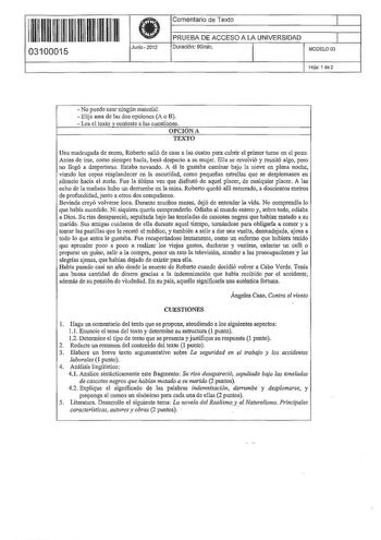 11 11111 111 11 111 111 11 03100015  Junio  2012 Comentario de Texto 1 PRUEBA DE ACCESO A LA UNIVERSIDAD 1 Duración 90min MODELO 03 Hoja 1 de2  No puede usar ningún material  Elija una de las dos opciones A o B  Lea el texto v conteste a las cuestiones 0PCJONA TEXTO Una madrugada de enero Roberto salió de casa a las cuatro para cubrir el primer turno en el pozo Antes de irse como siempre hacía besó despacio a su mujer Ella se revolvió y musitó algo pero no llegó a despertarse Estaba nevando A é…