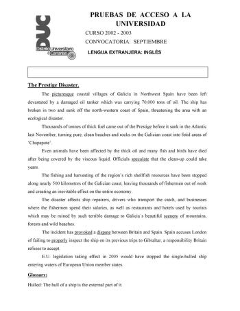 PRUEBAS DE ACCESO A LA UNIVERSIDAD CURSO 2002  2003 CONVOCATORIA SEPTIEMBRE LENGUA EXTRANJERA INGLÉS The Prestige Disaster The picturesque coastal villages of Galicia in Northwest Spain have been left devastated by a damaged oil tanker which was carrying 70000 tons of oil The ship has broken in two and sunk off the northwestern coast of Spain threatening the area with an ecological disaster Thousands of tonnes of thick fuel came out of the Prestige before it sank in the Atlantic last November t…