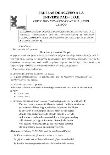 PRUEBAS DE ACCESO A LA UNIVERSIDAD  LOE CURSO 2006 2007  CONVOCATORIA JUNIO GRIEGO EL ALUMNOA ELEGIRÁ UNA DE LAS DOS OPCIONES DEL EXAMEN DE TEXTO EN SU TOTALIDAD TRADUCCIÓN Y CUESTIÓN MORFOSINTÁCTICA EL ALUMNOA ELEGIRÁ ADEMÁS UNA DE LAS DOS CUESTIONES CULTURALES LA DE LA OPCION A O LA DE LA OPCIÓN B OPCIÓN A 1 TRADUCCIÓN 45 puntos El anciano y la muerte Esopo                                       1          1 3 pers sing imperf de  2 CUESTIONES MORFOSINTÁCTICAS 15 puntos a Explica sintácticamen…