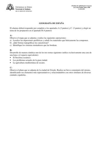 UNIVERSIDAD DE VIEDO Vicerrectorado de Estudiantes ÁREA DE ORIENTACIÓN UNIVERSITARIA Pruebas de aptitud para el acceso a la Universidad junio 1998 LOGSE GEOGRAFÍA DE ESPAÑA El alumno deberá responder por completo a los apartados A 3 puntos y C 3 puntos y elegir un tema de los propuestos en el apartado B 4 puntos A Observe el mapa que se adjunta y realice las siguientes operaciones a Localice las depresiones periféricas y señale los materiales que básicamente las componen b Qué formas topográfic…