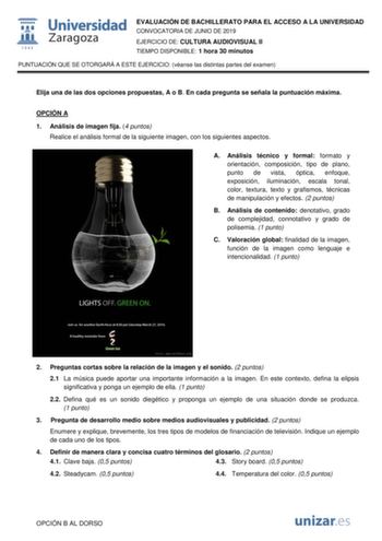 EVALUACIÓN DE BACHILLERATO PARA EL ACCESO A LA UNIVERSIDAD CONVOCATORIA DE JUNIO DE 2019 EJERCICIO DE CULTURA AUDIOVISUAL II TIEMPO DISPONIBLE 1 hora 30 minutos PUNTUACIÓN QUE SE OTORGARÁ A ESTE EJERCICIO véanse las distintas partes del examen Elija una de las dos opciones propuestas A o B En cada pregunta se señala la puntuación máxima OPCIÓN A 1 Análisis de imagen fija 4 puntos Realice el análisis formal de la siguiente imagen con los siguientes aspectos A Análisis técnico y formal formato y …