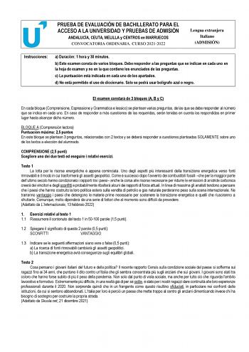 PRUEBA DE EVALUACIÓN DE BACHILLERATO PARA EL ACCESO A LA UNIVERSIDAD Y PRUEBAS DE ADMISIÓN ANDALUCÍA CEUTA MELILLA y CENTROS en MARRUECOS CONVOCATORIA ORDINARIA CURSO 20212022 Lengua extranjera Italiano ADMISIÓN Instrucciones a Duración 1 hora y 30 minutos b Este examen consta de varios bloques Debe responder a las preguntas que se indican en cada uno en la hoja de examen y no en la que contiene los enunciados de las preguntas c La puntuación está indicada en cada uno de los apartados d No está…