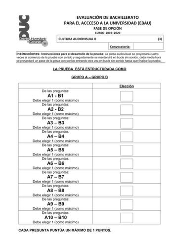 EVALUACIÓN DE BACHILLERATO PARA EL ACCCESO A LA UNIVERSIDAD EBAU FASE DE OPCIÓN CURSO 20192020 CULTURA AUDIOVISUAL II 3 Convocatoria Instrucciones Instrucciones para el desarrollo de la prueba La pieza audiovisual se proyectará cuatro veces al comienzo de la prueba con sonido y seguidamente se mantendrá en bucle sin sonido cada media hora se proyectará un pase de la pieza con sonido entrando otra vez en bucle sin sonido hasta que finalice la prueba LA PRUEBA ESTÁ ESTRUCTURADA COMO GRUPO A  GRUP…