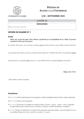 PRUEBAS DE ACCESO A LA UNIVERSIDAD UNIVERSIDAD DE CANTABRIA Elige una de las dos opciones LOE  SEPTIEMBRE 2016 LATÍN II INDICACIONES OPCIÓN DE EXAMEN N 1 Texto Sileno del cortejo del padre Líber Dioniso agradecido por la hospitalidad del rey Midas le promete concederle el deseo que más quiera Eo tempore Liber pater cum exercitum in Indiam duceret Silenus aberravit quem Midas hospitio liberaliter accepit atque ducem dedit qui eum in comitatum Liberi deduceret At Midae Liber pater ob beneficium o…