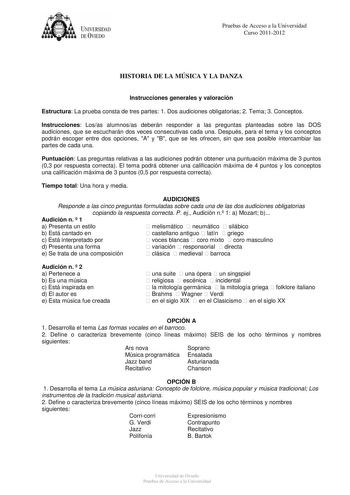 UNIVERSIDAD DEVIEDO Pruebas de Acceso a la Universidad Curso 20112012 HISTORIA DE LA MÚSICA Y LA DANZA Instrucciones generales y valoración Estructura La prueba consta de tres partes 1 Dos audiciones obligatorias 2 Tema 3 Conceptos Instrucciones Losas alumnosas deberán responder a las preguntas planteadas sobre las DOS audiciones que se escucharán dos veces consecutivas cada una Después para el tema y los conceptos podrán escoger entre dos opciones A y B que se les ofrecen sin que sea posible i…