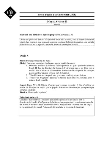 UIB M Prova daccés a la Universitat 2008 Dibuix Artístic II Model 1 Realitzau una de les dues opcions proposades Durada 3 h Observau que no es demana lacabament total de lexercici sinó el desenvolupament inicial ben plantejat que us pugui permetre continuarlo hipotticament en una jornada distinta de la dara Llegiu bé lenunciat abans de comenar lexercici Opció A Prova Puntuació mxima 10 punts Model Estructura muntada a laula per a aquest model dexamen 1 Dibuixau una srie dentre tres i cinc apunt…