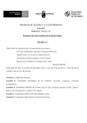 UNIVERSIDAD DE MURCIA  Ih Región de Murcia Universidad Politécnica de Cartagena PRUEBAS DE ACCESO A LA UNIVERSIDAD Junio 2011 GRIEGO II CÓDIGO 151 Responde a las cinco cuestiones de la opción elegida OPCIÓN A Odiseo habla con Agamenón sobre el comportamiento de los aqueos                             Ilíada IV 349352 Notas part de    de    aor ind 3 sg de    de    inf en  de  Cuestión 1 Traducción del texto Cuestión 2 Comentario morfológico de los términos     Cuestión 3 Comentario sintáctico de…