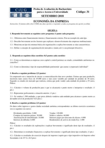 Proba de Avaliación do Bacharelato para o Acceso á Universidade SETEMBRO 2018 Código 31 ECONOMÍA DA EMPRESA Instrucións O alumno debe elixir UNHA das dúas opcións e responder a todas as preguntas da opción escollida OPCIÓN A 1 Responda brevemente as seguintes catro preguntas 1 punto cada pregunta 11 Diferenza entre financiamento interno e financiamento externo Pon un exemplo de cada tipo 12 Describe brevemente un dos factores que explican o desenvolvemento das empresas multinacionais 13 Mencion…