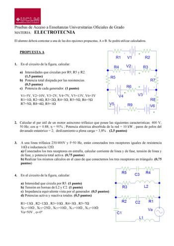 MbM UNIVlRSIDAO Dl CASTILLALA MANCHA Pruebas de Acceso a Enseñanzas Universitarias Oficiales de Grado MATERIA ELECTROTECNIA El alumno deberá contestar a una de las dos opciones propuestas A o B Se podrá utilizar calculadora PROPUESTA A 1 En el circuito de la figura calcular a Intensidades que circulan por R9 R5 y R2 15 puntos b Potencia total disipada por las resistencias 05 puntos c Potencia de cada generador 1 punto V15V V210V V32V V47V V513V V63V R11 R24 R32 R43 R55 R65 R75 R84 R91 R1 V1 R2 …