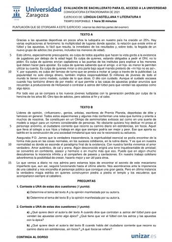 EVALUACIÓN DE BACHILLERATO PARA EL ACCESO A LA UNIVERSIDAD CONVOCATORIA EXTRAORDINARIA DE 2021 EJERCICIO DE LENGUA CASTELLANA Y LITERATURA II TIEMPO DISPONIBLE 1 hora 30 minutos PUNTUACIÓN QUE SE OTORGARÁ A ESTE EJERCICIO véanse las distintas partes del examen TEXTO A Gracias a las apuestas deportivas en pocos años la ludopatía en nuestro país ha crecido un 25 Hay varias explicaciones al fenómeno la multiplicidad de lugares donde apostar la relación que existe entre el fútbol y las apuestas lo …