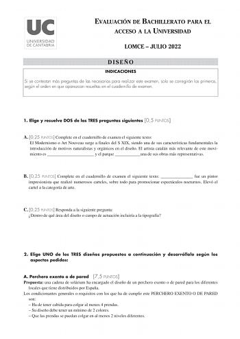 EVALUACIÓN DE BACHILLERATO PARA EL ACCESO A LA UNIVERSIDAD LOMCE  JULIO 2022 DISEÑO INDICACIONES Si se contestan más preguntas de las necesarias para realizar este examen solo se corregirán las primeras según el orden en que aparezcan resueltas en el cuadernillo de examen 1 Elige y resuelve DOS de las TRES preguntas siguientes 05 PUNTOS A 025 PUNTOS Complete en el cuadernillo de examen el siguiente texto El Modernismo o Art Nouveau surge a finales del S XIX siendo una de sus características fun…