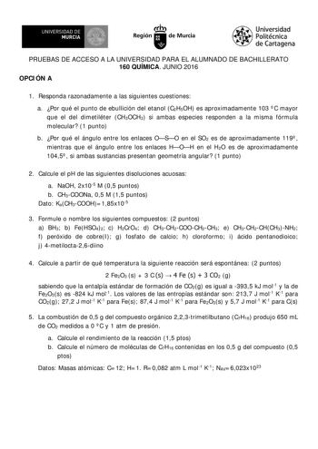 IR UNIVERSIDAD DE MURCIA   Ih Región de Murcia Universidad Politécnica de Cartagena PRUEBAS DE ACCESO A LA UNIVERSIDAD PARA EL ALUMNADO DE BACHILLERATO 160 QUÍMICA JUNIO 2016 OPCI ÓN A 1 Responda razonadamente a las siguientes cuestiones a Por qué el punto de ebullición del etanol C2H5OH es aproximadamente 103  C mayor que el del dimetiléter CH3OCH3 si ambas especies responden a la misma fórmula molecular 1 punto b Por qué el ángulo entre los enlaces OSO en el SO2 es de aproximadamente 119  mie…