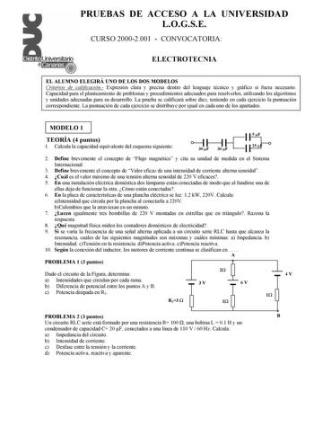 PRUEBAS DE ACCESO A LA UNIVERSIDAD LOGSE CURSO 20002001  CONVOCATORIA ELECTROTECNIA EL ALUMNO ELEGIRÁ UNO DE LOS DOS MODELOS Criterios de calificación Expresión clara y precisa dentro del lenguaje técnico y gráfico si fuera necesario Capacidad para el planteamiento de problemas y procedimientos adecuados para resolverlos utilizando los algoritmos y unidades adecuadas para su desarrollo La prueba se calificará sobre diez teniendo en cada ejercicio la puntuación correspondiente La puntuación de c…