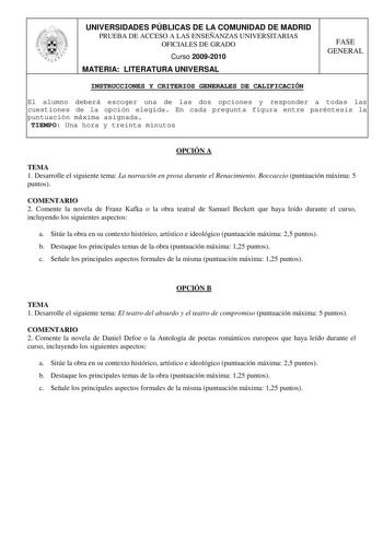 UNIVERSIDADES PÚBLICAS DE LA COMUNIDAD DE MADRID PRUEBA DE ACCESO A LAS ENSEÑANZAS UNIVERSITARIAS OFICIALES DE GRADO Curso 20092010 MATERIA LITERATURA UNIVERSAL FASE GENERAL INSTRUCCIONES Y CRITERIOS GENERALES DE CALIFICACIÓN El alumno deberá escoger una de las dos opciones y responder a todas las cuestiones de la opción elegida En cada pregunta figura entre paréntesis la puntuación máxima asignada TIEMPO Una hora y treinta minutos OPCIÓN A TEMA 1 Desarrolle el siguiente tema La narración en pr…