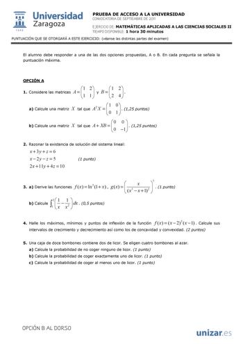  Universidad 111 Zaragoza 1542 PRUEBA DE ACCESO A LA UNIVERSIDAD CONVOCATORIA DE SEPTIEMBRE DE 2011 EJERCICIO DE MATEMÁTICAS APLICADAS A LAS CIENCIAS SOCIALES II TIEMPO DISPONIBLE 1 hora 30 minutos PUNTUACIÓN QUE SE OTORGARÁ A ESTE EJERCICIO véanse las distintas partes del examen El alumno debe responder a una de las dos opciones propuestas A o B En cada pregunta se señala la puntuación máxima OPCIÓN A 1 Considere las matrices A  1 1 2 1   y B     1 2 2 4     a Calcule una matriz X tal que A2 X…