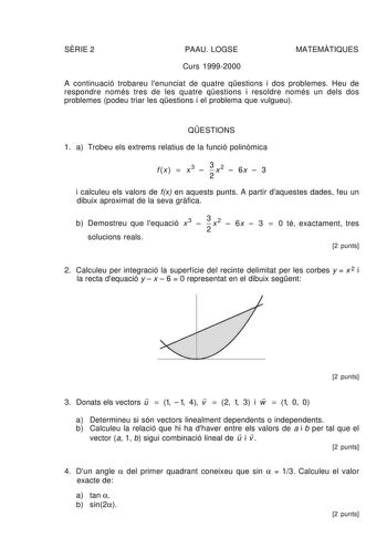 SRIE 2 PAAU LOGSE MATEMTIQUES Curs 19992000 A continuació trobareu lenunciat de quatre qestions i dos problemes Heu de respondre només tres de les quatre qestions i resoldre només un dels dos problemes podeu triar les qestions i el problema que vulgueu QESTIONS 1 a Trobeu els extrems relatius de la funció polinmica f x   x 3  3 x 2  6x  3 2 i calculeu els valors de fx en aquests punts A partir daquestes dades feu un dibuix aproximat de la seva grfica b Demostreu que lequació x 3  3 x 2  6x  3  …