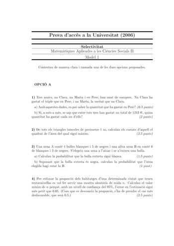 Prova daccés a la Universitat 2006 Selectivitat Matematiques Aplicades a les Ciencies Socials II Model 1 Contestau de manera clara i raonada una de les dues opcions proposades OPCIÓ A 1 Tres amics na Clara na Marta i en Pere han anat de compres Na Clara ha gastat el triple que en Pere i na Marta la meitat que na Clara a Amb aquestes dades es pot saber la quantitat que ha gastat en Pere 05 punts b Si a més a més se sap que entre tots tres han gastat un total de 1243  quina quantitat ha gastat ca…