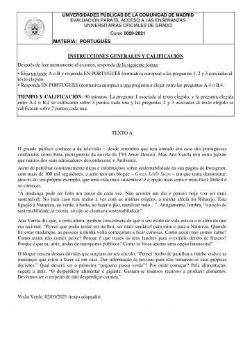 UNIVERSIDADES PÚBLICAS DE LA COMUNIDAD DE MADRID EVALUACIÓN PARA EL ACCESO A LAS ENSEÑANZAS UNIVERSITARIAS OFICIALES DE GRADO Curso 20202021 MATERIA PORTUGUÉS INSTRUCCIONES GENERALES Y CALIFICACIÓN Después de leer atentamente el examen responda de la siguiente forma  Elija un texto A o B y responda EN PORTUGUÉS normativa europea a las preguntas 1 2 y 3 asociadas al texto elegido  Responda EN PORTUGUÉS normativa europea a una pregunta a elegir entre las preguntas A4 o B4 TIEMPO Y CALIFICACIÓN 90…