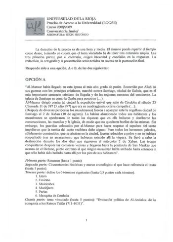 UNIVERSIDAD DE LA RIOJA Prueba de Acceso a la Universidad LOGSE Curso 20082009 Convocatoria Junio  L ASIGNATURA TEXTO HISTÓRICO La duración de la prueba es de una hora y media El alumno puede repartir el tiempo como desee teniendo en cuenta que el tema vinculado ha de tener una extensión amplia Las tres primeras partes por el contrario exigen brevedad y concisión en la respuesta La redacción la 01tografía y la presentación serán tenidas en cuenta en la puntuación final Responde sólo a una opció…