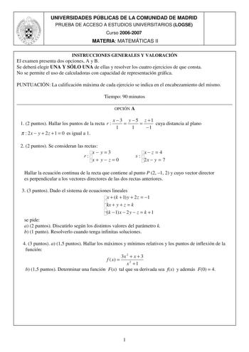 UNIVERSIDADES PÚBLICAS DE LA COMUNIDAD DE MADRID PRUEBA DE ACCESO A ESTUDIOS UNIVERSITARIOS LOGSE Curso 20062007 MATERIA MATEMÁTICAS II INSTRUCCIONES GENERALES Y VALORACIÓN El examen presenta dos opciones A y B Se deberá elegir UNA Y SÓLO UNA de ellas y resolver los cuatro ejercicios de que consta No se permite el uso de calculadoras con capacidad de representación gráfica PUNTUACIÓN La calificación máxima de cada ejercicio se indica en el encabezamiento del mismo Tiempo 90 minutos  OPCIÓN A 1 …