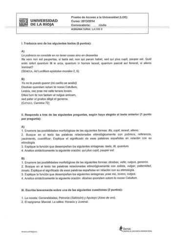 Prueba de Acceso a la Universidad LOE UNIVERSIDAD curso 201312014   LARJ9JA  Convocatoria  Jlio ASIGNATURA LATiN 11 l Traduzca uno de los siguientes textos 5 puntos A La pobreza no consiste en no tener cosas sino en desearlas lila vero non est paupertas si aeta est non qui parum habet sed qui plus cupit pauper est Quid enim refert quantum illi in arca quantum in horreis iaceat quantum pascat aut feneret si alieno imminet SÉNECA Ad Lucillium epistulae morales 2 6 B Ya no te puedo querer mi cariñ…