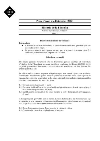 UIB M Prova daccés a la Universitat 2012 Histria de la Filosofia Criteris específics de correcció Model 2 Instruccions i criteris de correcció Instruccions  Lalumne ha de triar entre el text A i el B i contestar les tres qestions que van associades al text elegit  La primera qestió val 5 punts mentre que la segona i la tercera valen 25 cadascuna sobre el total de 10 punts de lexamen Criteris de correcció Els criteris generals davaluació són els determinats pel que estableix el currículum dHistr…