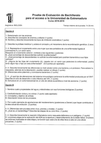 Asignatura BIOLOGIA Prueba de Evaluación de Bachillerato para el acceso a la Universidad de Extremadura Curso 20182019 Tiempo máximo de la prueba 1h30 min Opción A 1 Relacionado con las enzimas A Describe los conceptos de enzima y cofactor 1 punto B Nombra y describe brevemente los tipos de inhibición enzimática 1 punto 2 Describe la profase meiótica I y aclara el concepto y el mecanismo de la recombinación genética 2 ptos 3 A Representa el cruzamiento entre una mujer que sea portadora de una e…