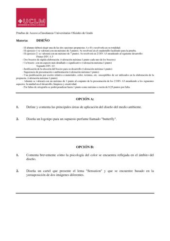 Pruebas de Acceso a Enseñanzas Universitarias Oficiales de Grado Materia DISEÑO  El alumno deberá elegir una de las dos opciones propuestas A o B y resolverla en su totalidad  El ejercicio 1 se valorará con un máximo de 3 puntos Se resolverá en el cuadernillo facilitado para la prueba  El ejercicio 2 se valorará con un máximo de 7 puntos Se resolverá en 2 DIN A3 atendiendo al siguiente desarrollo Primer DIN A 3  Dos bocetos de rápida elaboración valoración máxima1 punto cada uno de los bocetos …