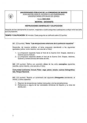 UNIVERSIDADES PÚBLICAS DE LA COMUNIDAD DE MADRID EVALUACIÓN PARA EL ACCESO A LAS ENSEÑANZAS UNIVERSITARIAS OFICIALES DE GRADO Curso 20222023 MATERIA GEOGRAFÍA INSTRUCCIONES GENERALES Y CALIFICACIÓN Después de leer atentamente el examen responda a cuatro preguntas cualesquiera a elegir entre las ocho que se proponen TIEMPO Y CALIFICACIÓN 90 minutos Cada pregunta se calificará sobre 25 puntos A1 25 puntos Tema Las emigraciones exteriores de la población española Desarrolle de manera sintética el …