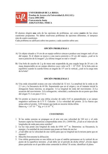 UNIVERSIDAD DE LA RIOJA Pruebas de Acceso a la Universidad LOGSE Curso 20012002 Convocatoria Junio ASIGNATURA FÍSICA El alumno elegirá una sola de las opciones de problemas así como cuatro de las cinco cuestiones propuestas No deben resolverse problemas de opciones diferentes ni tampoco más de cuatro cuestiones Cada problema se calificará sobre tres puntos y cada cuestión sobre uno OPCIÓN PROBLEMAS 1 A Un objeto situado a 10 cm de un espejo esférico cóncavo produce una imagen real a 8 cm del es…