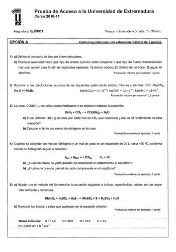 u EX Prueba de Acceso a la Universidad de Extremadura Curso 201011 Asignatura QUÍMICA Tiempo máximo de la prueba 1h 30 min OPCIÓN A Cada pregunta tiene una valoración máxima de 2 puntos 1 a Defina el concepto de fuerzas intermoleculares b Explique razonadamente qué tipo de enlace químico debe romperse o qué tipo de fuerza intermolecular hay que vencer para fundir las siguientes especies 1 cloruro sódico 2 dióxido de carbono 3 agua 4 aluminio Puntuación máxima por apartado 1 punto 2 Razonar si l…