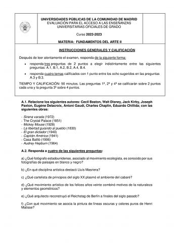 UNIVERSIDADES PÚBLICAS DE LA COMUNIDAD DE MADRID EVALUACIÓN PARA EL ACCESO A LAS ENSEÑANZAS UNIVERSITARIAS OFICIALES DE GRADO Curso 20222023 MATERIA FUNDAMENTOS DEL ARTE II INSTRUCCIONES GENERALES Y CALIFICACIÓN Después de leer atentamente el examen responda de la siguiente forma  responda tres preguntas de 2 puntos a elegir indistintamente entre las siguientes preguntas A1 B1 A2 B2 A4 B4  responda cuatro temas calificados con 1 punto entre los ocho sugeridos en las preguntas A3 y B3 TIEMPO Y C…