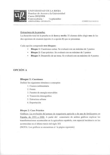 UNIVERSIDAD DE LA RIOJA Pruebas de Acceso a la Universidad Curso 20032004 Convocatoria  iS cptiem bre ASIGNATURA GEOGRAFÍA CURRÍ CULO NUEVO Estructura de la prueba La duración total de la prueba es de hora y media El alumno debe elegir un a de las dos opciones de examen opción A u opción B que se presentan Cada opción comprende tres bloques  Bloque 1 Cuestiones cortas Se evaluará con un máximo de  puntos  Bloque 2 Caso práctico Se evaluará con un máximo de 3 puntos  Bloque 3 Desarrollo de un te…