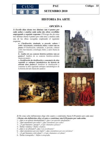 CiUG COMISIÓN INTERUNIVER ITARIA DE GAI ICIA PAU SETEMBRO 2010 HISTORIA DA ARTE OPCIÓN A 1 Escolle dúas destas tres láminas ata 4 puntos por cada unha e analiza cada unha das obras escollidas empregando o seguinte esquema  Escoge dos de estas tres láminas hasta 4 puntos por cada una y analiza cada una de las obras escogidas empleando el siguiente esquema a Clasificación sinalando se procede cultura  estilo  movemento cronoloxía título e autor ata un punto  Clasificación señalando si procede cul…