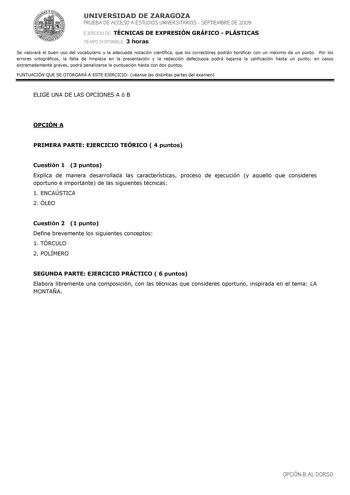 UNIVERSIDAD DE ZARAGOZA PRUEBA DE ACCESO A ESTUDIOS UNIVERSITARIOS  SEPTIEMBRE DE 2009 EJERCICIO DE TÉCNICAS DE EXPRESIÓN GRÁFICO  PLÁSTICAS TIEMPO DISPONIBLE 3 horas Se valorará el buen uso del vocabulario y la adecuada notación científica que los correctores podrán bonificar con un máximo de un punto Por los errores ortográficos la falta de limpieza en la presentación y la redacción defectuosa podrá bajarse la calificación hasta un punto en casos extremadamente graves podrá penalizarse la pun…