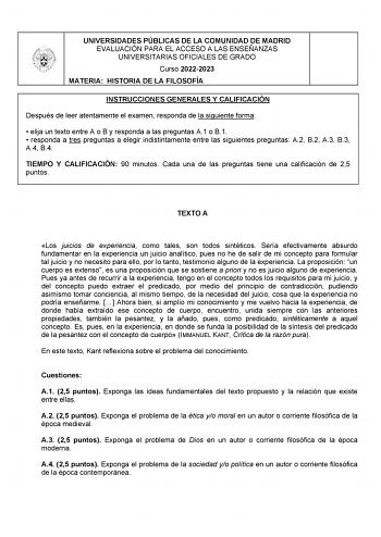 UNIVERSIDADES PÚBLICAS DE LA COMUNIDAD DE MADRID EVALUACIÓN PARA EL ACCESO A LAS ENSEÑANZAS UNIVERSITARIAS OFICIALES DE GRADO Curso 20222023 MATERIA HISTORIA DE LA FILOSOFÍA INSTRUCCIONES GENERALES Y CALIFICACIÓN Después de leer atentamente el examen responda de la siguiente forma  elija un texto entre A o B y responda a las preguntas A1 o B1  responda a tres preguntas a elegir indistintamente entre las siguientes preguntas A2 B2 A3 B3 A4 B4 TIEMPO Y CALIFICACIÓN 90 minutos Cada una de las preg…