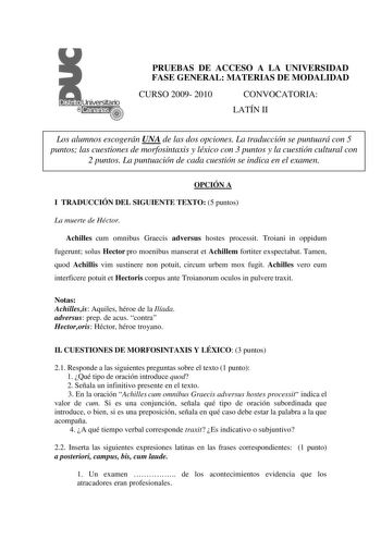 PRUEBAS DE ACCESO A LA UNIVERSIDAD FASE GENERAL MATERIAS DE MODALIDAD CURSO 2009 2010 CONVOCATORIA LATÍN II Los alumnos escogerán UNA de las dos opciones La traducción se puntuará con 5 puntos las cuestiones de morfosintaxis y léxico con 3 puntos y la cuestión cultural con 2 puntos La puntuación de cada cuestión se indica en el examen OPCIÓN A I TRADUCCIÓN DEL SIGUIENTE TEXTO 5 puntos La muerte de Héctor Achilles cum omnibus Graecis adversus hostes processit Troiani in oppidum fugerunt solus He…