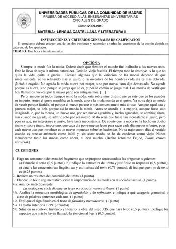 UNIVERSIDADES PÚBLICAS DE LA COMUNIDAD DE MADRID PRUEBA DE ACCESO A LAS ENSEÑANZAS UNIVERSITARIAS OFICIALES DE GRADO Curso 20092010 MATERIA LENGUA CASTELLANA Y LITERATURA II INSTRUCCIONES Y CRITERIOS GENERALES DE CALIFICACIÓN El estudiante deberá escoger una de las dos opciones y responder a todas las cuestiones de la opción elegida en cada uno de los apartados TIEMPO Una hora y treinta minutos OPCIÓN A Siempre la moda fue la moda Quiero decir que siempre el mundo fue inclinado a los nuevos uso…